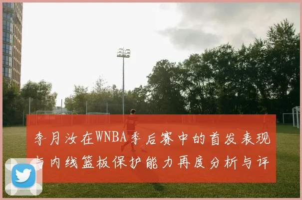 李月汝在WNBA季后赛中的首发表现与内线篮板保护能力再度分析与评估