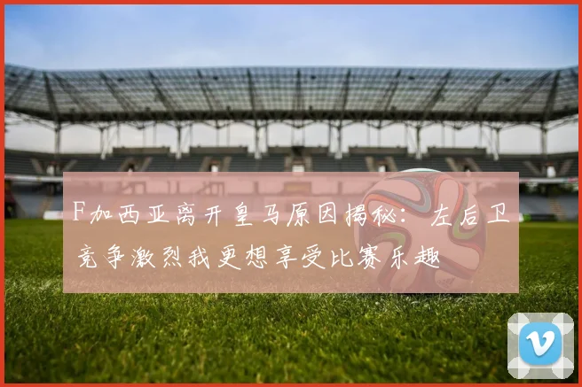 F加西亚离开皇马原因揭秘：左后卫竞争激烈我更想享受比赛乐趣